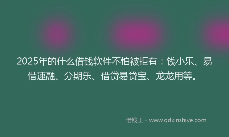 2025年的什么借钱软件不怕被拒有：钱小乐、易借速融、分期乐、借贷易贷宝、龙龙用等。