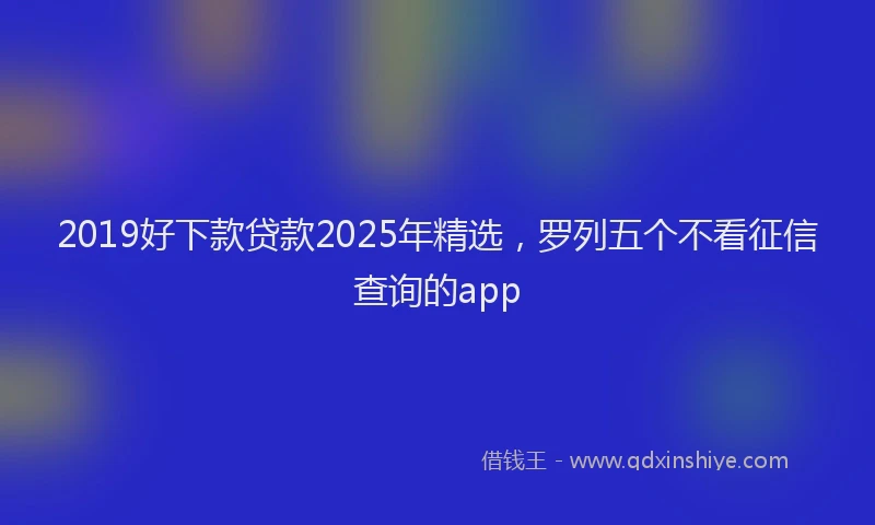 2019好下款贷款2025年精选，罗列五个不看征信查询的app