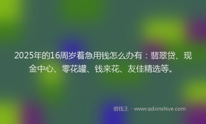 2025年的16周岁着急用钱怎么办有：翡翠贷、现金中心、零花罐、钱来花、友佳精选等。