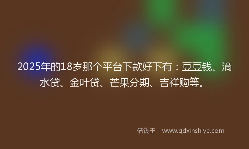 2025年的18岁那个平台下款好下有：豆豆钱、滴水贷、金叶贷、芒果分期、吉祥购等。