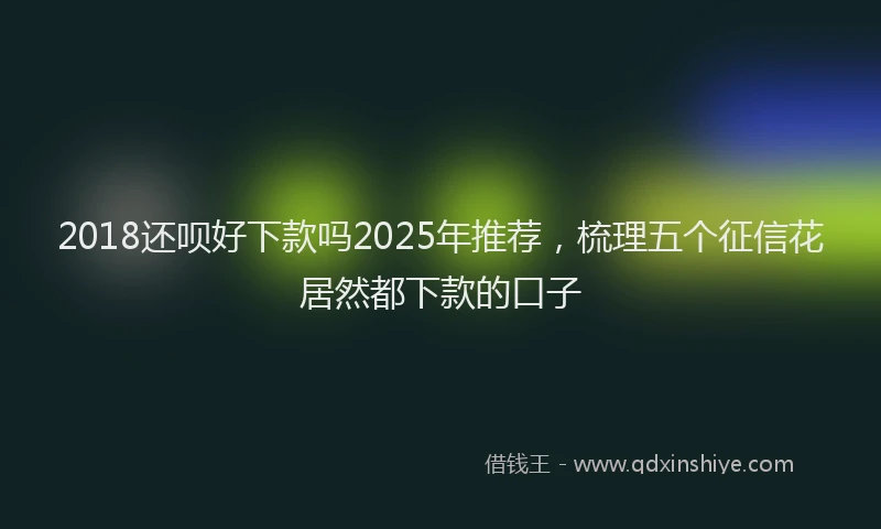 2018还呗好下款吗2025年推荐，梳理五个征信花居然都下款的口子