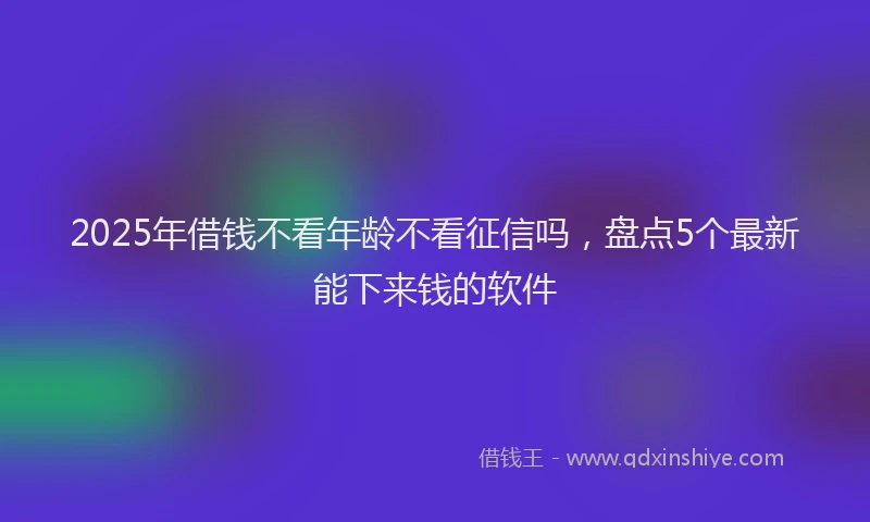2025年借钱不看年龄不看征信吗，盘点5个最新能下来钱的软件
