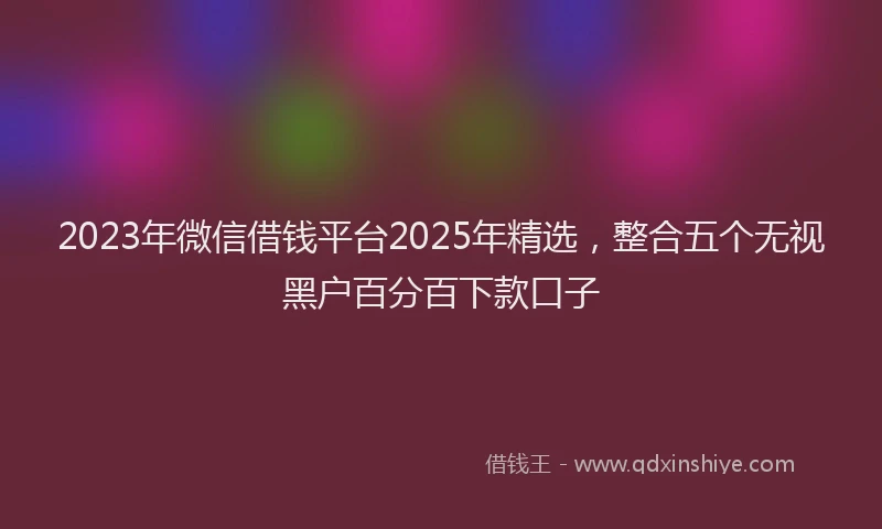 2023年微信借钱平台2025年精选，整合五个无视黑户百分百下款口子