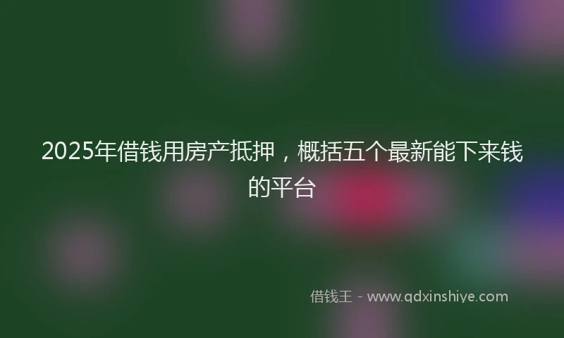 2025年借钱用房产抵押，概括五个最新能下来钱的平台