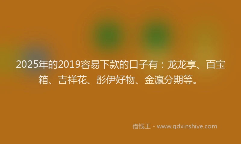 2025年的2019容易下款的口子有：龙龙享、百宝箱、吉祥花、彤伊好物、金瀛分期等。