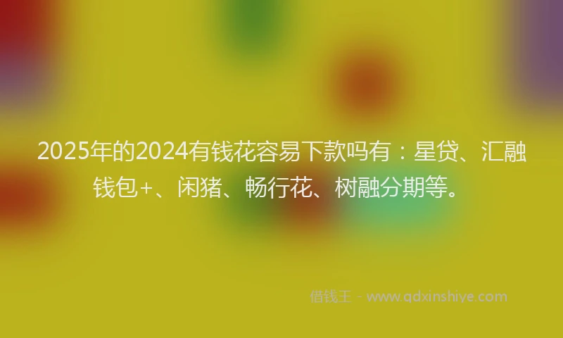 2025年的2024有钱花容易下款吗有：星贷、汇融钱包+、闲猪、畅行花、树融分期等。