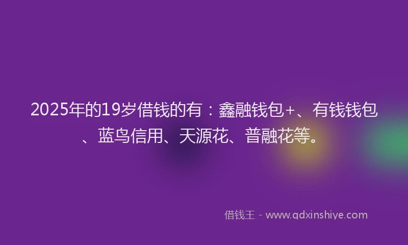 2025年的19岁借钱的有：鑫融钱包+、有钱钱包、蓝鸟信用、天源花、普融花等。