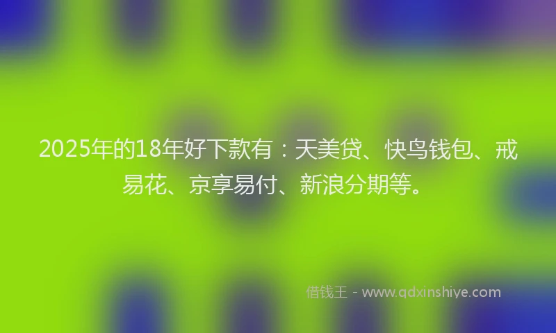 2025年的18年好下款有：天美贷、快鸟钱包、戒易花、京享易付、新浪分期等。