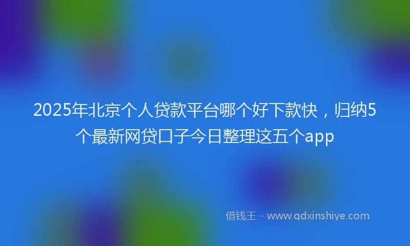 2025年北京个人贷款平台哪个好下款快，归纳5个最新网贷口子今日整理这五个app