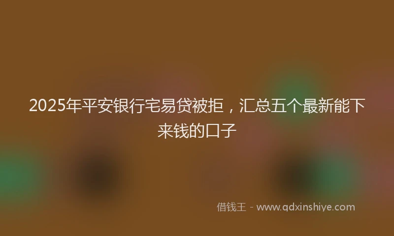 2025年平安银行宅易贷被拒，汇总五个最新能下来钱的口子