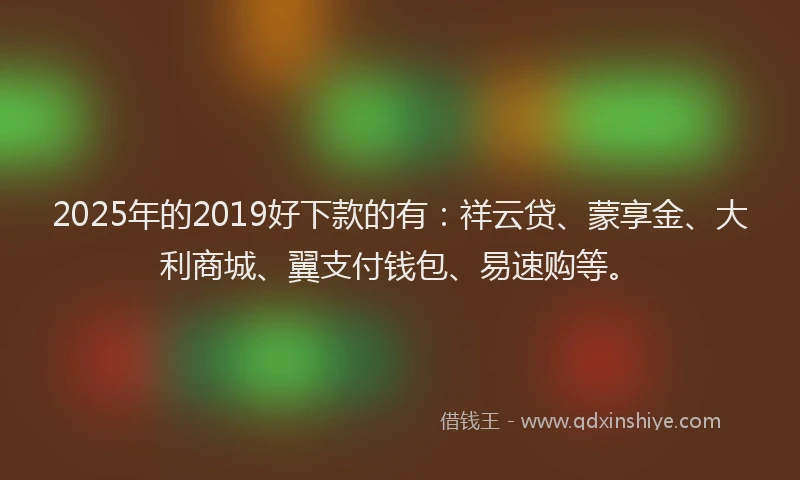 2025年的2019好下款的有：祥云贷、蒙享金、大利商城、翼支付钱包、易速购等。