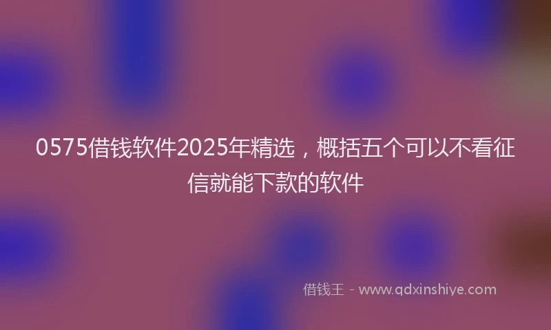 0575借钱软件2025年精选，概括五个可以不看征信就能下款的软件