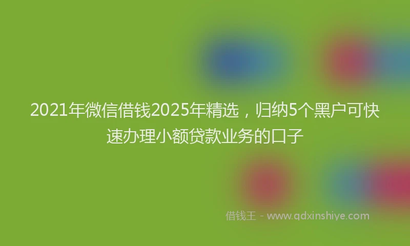 2021年微信借钱2025年精选，归纳5个黑户可快速办理小额贷款业务的口子