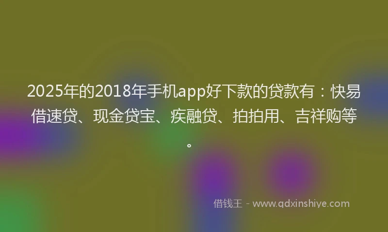 2025年的2018年手机app好下款的贷款有：快易借速贷、现金贷宝、疾融贷、拍拍用、吉祥购等。