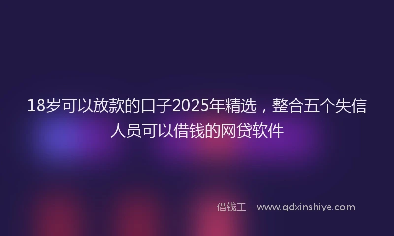 18岁可以放款的口子2025年精选，整合五个失信人员可以借钱的网贷软件