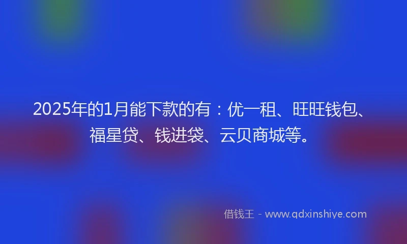 2025年的1月能下款的有：优一租、旺旺钱包、福星贷、钱进袋、云贝商城等。