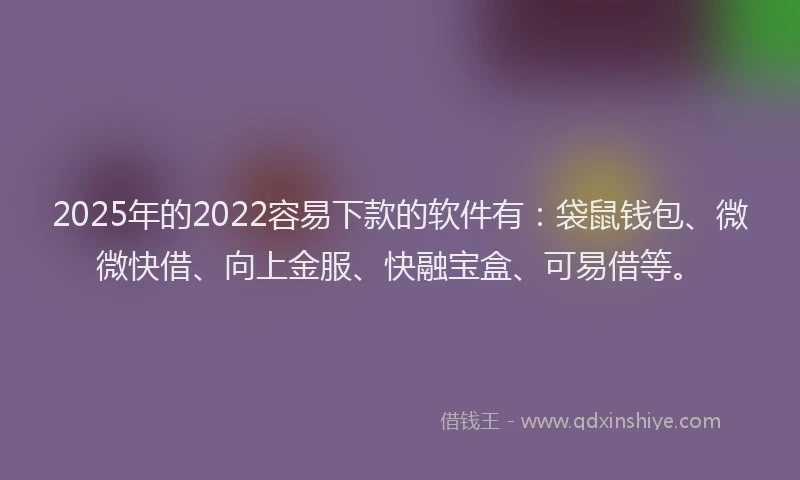 2025年的2022容易下款的软件有：袋鼠钱包、微微快借、向上金服、快融宝盒、可易借等。