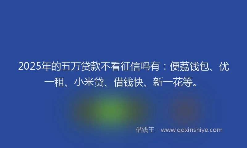 2025年的五万贷款不看征信吗有：便荔钱包、优一租、小米贷、借钱快、新一花等。
