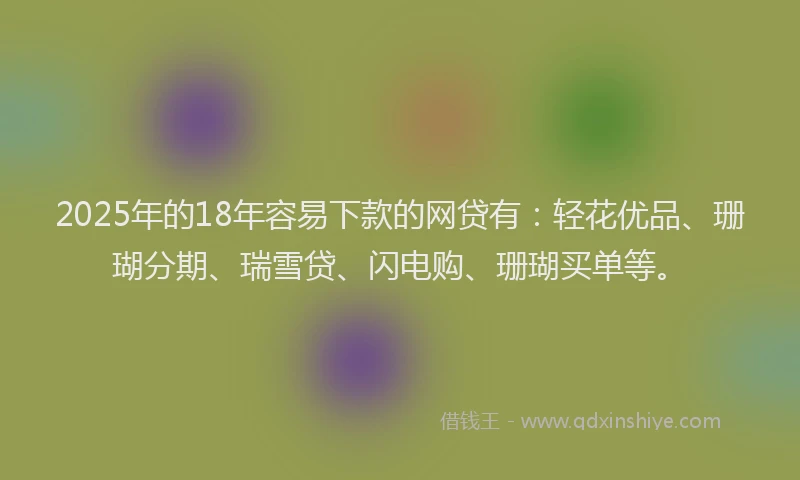 2025年的18年容易下款的网贷有：轻花优品、珊瑚分期、瑞雪贷、闪电购、珊瑚买单等。
