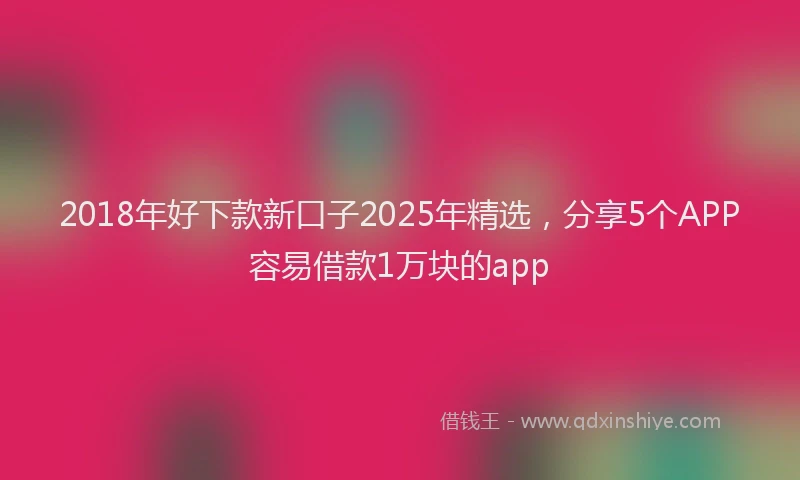 2018年好下款新口子2025年精选，分享5个APP容易借款1万块的app