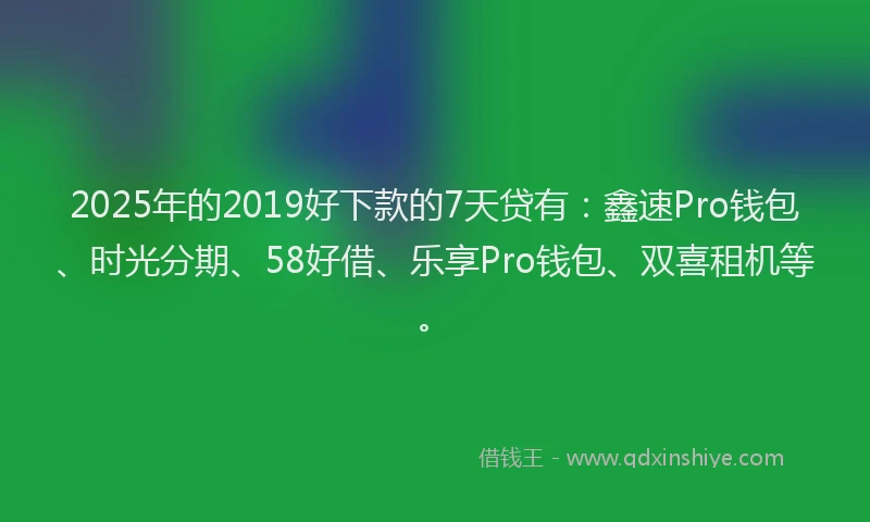 2025年的2019好下款的7天贷有：鑫速Pro钱包、时光分期、58好借、乐享Pro钱包、双喜租机等。