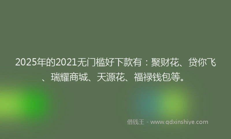 2025年的2021无门槛好下款有：聚财花、贷你飞、瑞耀商城、天源花、福禄钱包等。