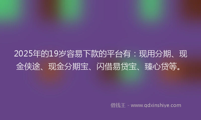 2025年的19岁容易下款的平台有：现用分期、现金侠途、现金分期宝、闪借易贷宝、臻心贷等。