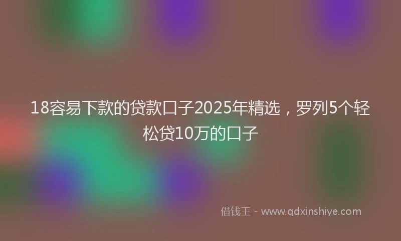18容易下款的贷款口子2025年精选，罗列5个轻松贷10万的口子