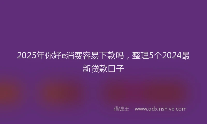 2025年你好e消费容易下款吗，整理5个2024最新贷款口子