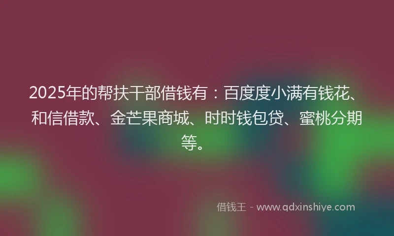 2025年的帮扶干部借钱有：百度度小满有钱花、和信借款、金芒果商城、时时钱包贷、蜜桃分期等。