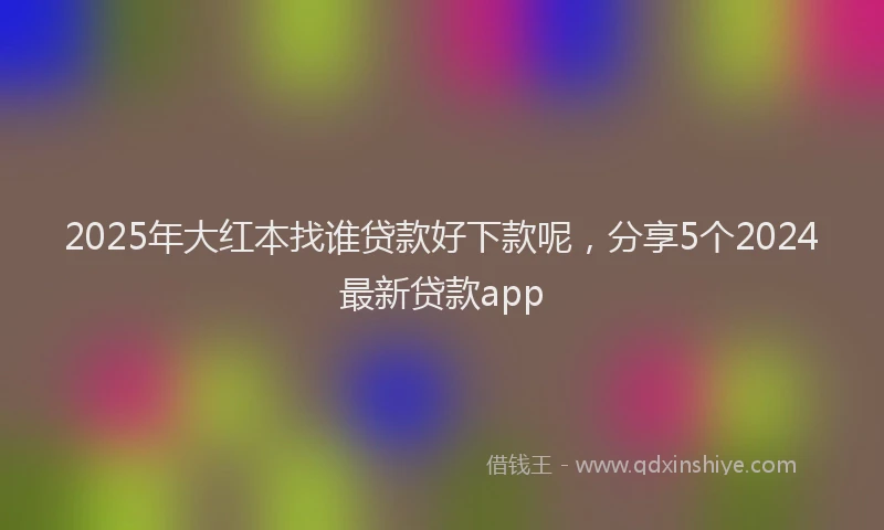 2025年大红本找谁贷款好下款呢，分享5个2024最新贷款app