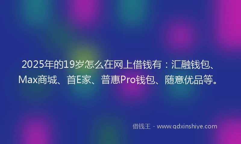 2025年的19岁怎么在网上借钱有：汇融钱包、Max商城、首E家、普惠Pro钱包、随意优品等。
