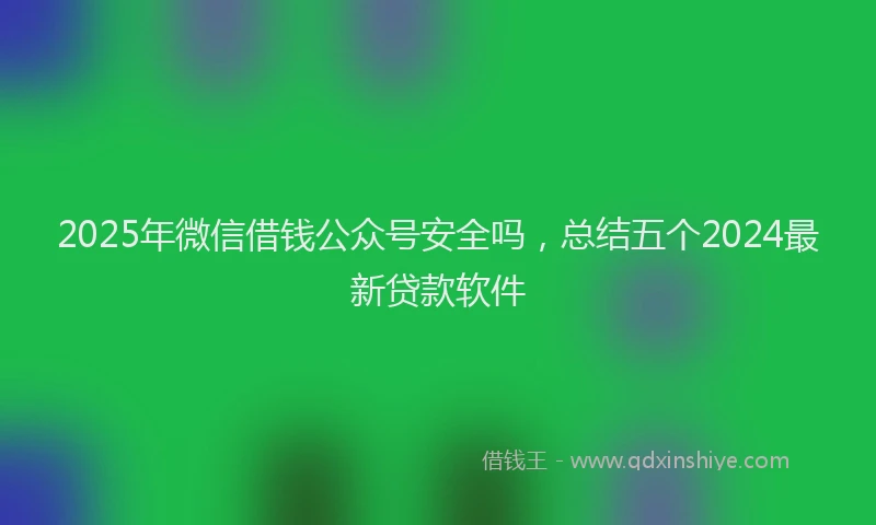 2025年微信借钱公众号安全吗，总结五个2024最新贷款软件