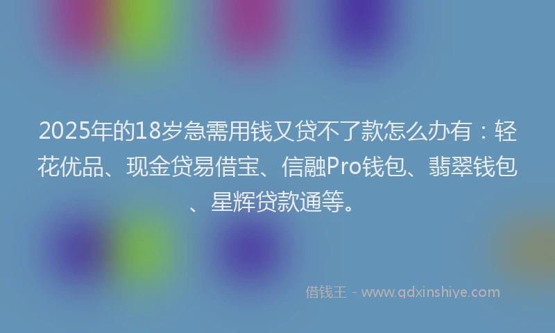 2025年的18岁急需用钱又贷不了款怎么办有：轻花优品、现金贷易借宝、信融Pro钱包、翡翠钱包、星辉贷款通等。