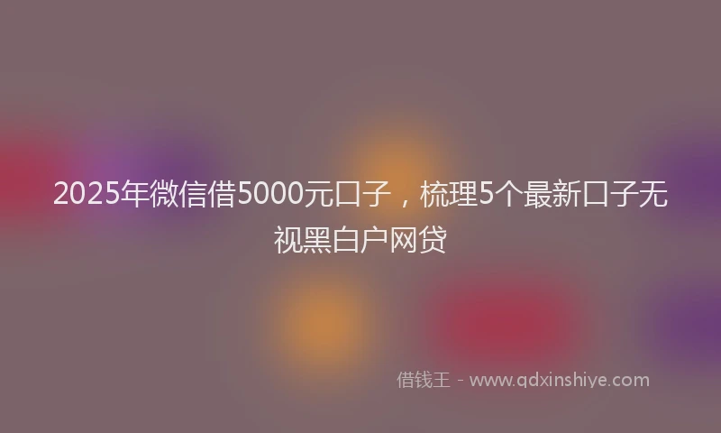 2025年微信借5000元口子，梳理5个最新口子无视黑白户网贷