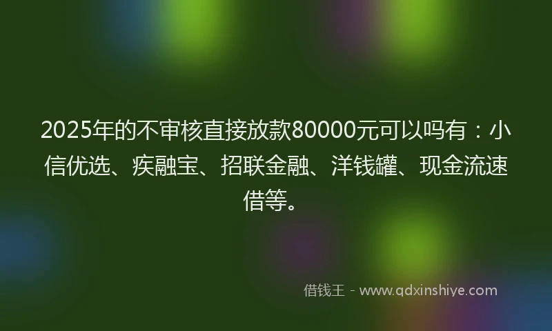 2025年的不审核直接放款80000元可以吗有：小信优选、疾融宝、招联金融、洋钱罐、现金流速借等。