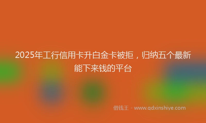 2025年工行信用卡升白金卡被拒，归纳五个最新能下来钱的平台