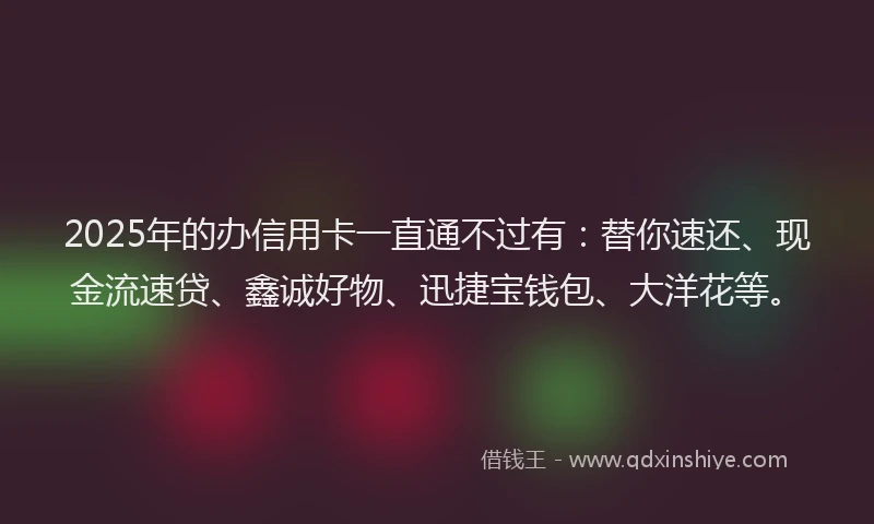 2025年的办信用卡一直通不过有：替你速还、现金流速贷、鑫诚好物、迅捷宝钱包、大洋花等。