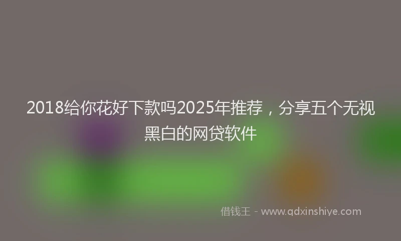 2018给你花好下款吗2025年推荐，分享五个无视黑白的网贷软件
