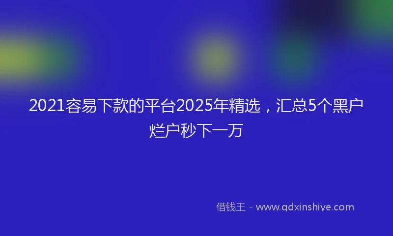 2021容易下款的平台2025年精选，汇总5个黑户烂户秒下一万