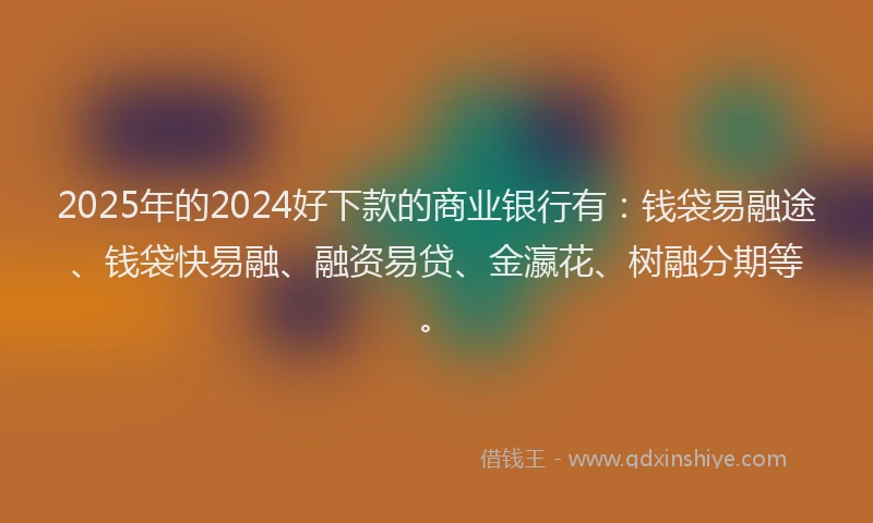 2025年的2024好下款的商业银行有：钱袋易融途、钱袋快易融、融资易贷、金瀛花、树融分期等。