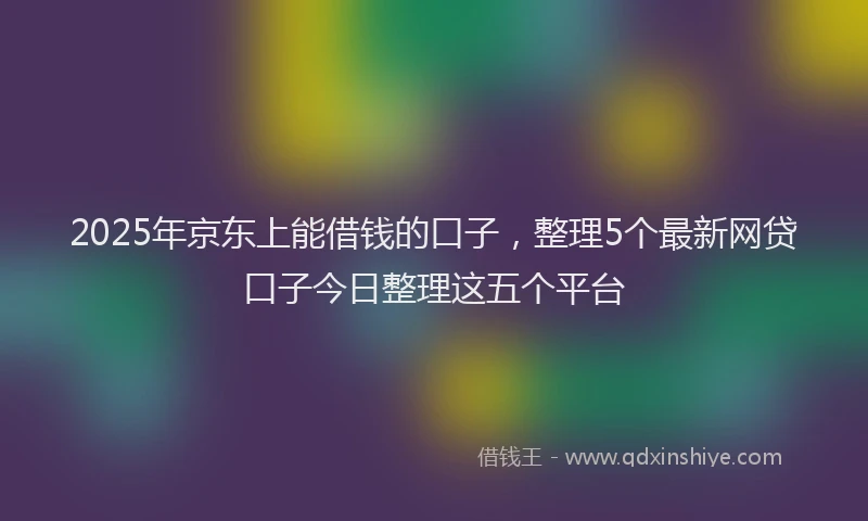 2025年京东上能借钱的口子，整理5个最新网贷口子今日整理这五个平台