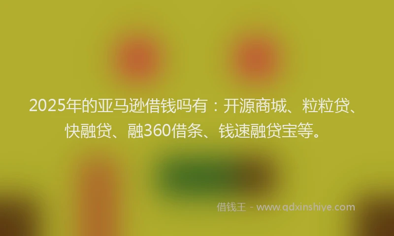 2025年的亚马逊借钱吗有：开源商城、粒粒贷、快融贷、融360借条、钱速融贷宝等。