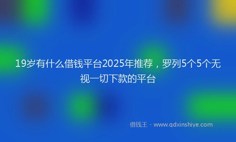 19岁有什么借钱平台2025年推荐，罗列5个5个无视一切下款的平台