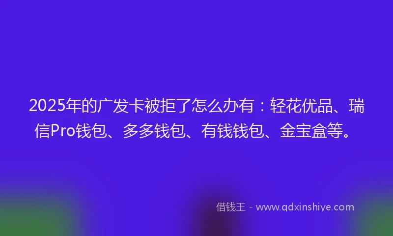 2025年的广发卡被拒了怎么办有：轻花优品、瑞信Pro钱包、多多钱包、有钱钱包、金宝盒等。