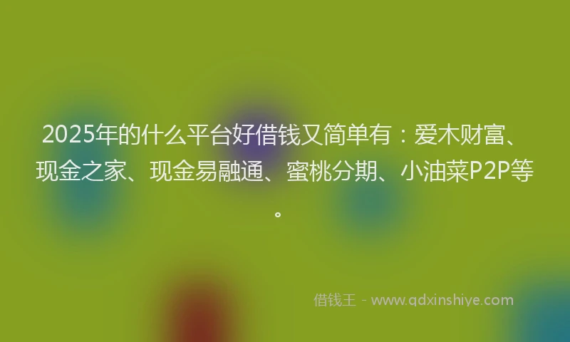 2025年的什么平台好借钱又简单有：爱木财富、现金之家、现金易融通、蜜桃分期、小油菜P2P等。