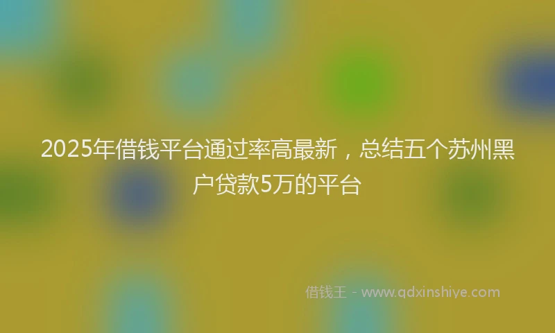 2025年借钱平台通过率高最新，总结五个苏州黑户贷款5万的平台