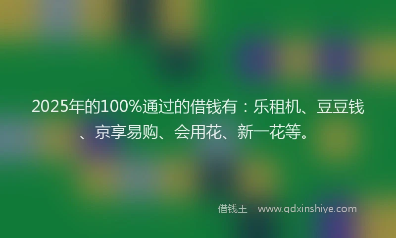 2025年的100%通过的借钱有：乐租机、豆豆钱、京享易购、会用花、新一花等。