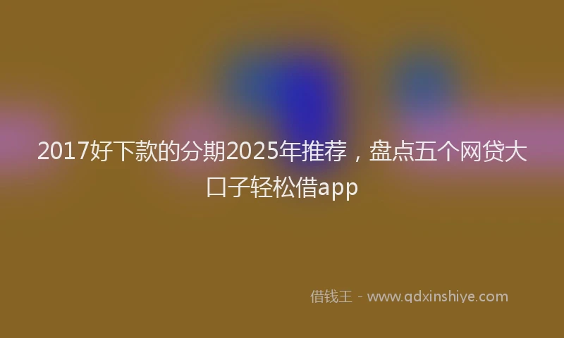 2017好下款的分期2025年推荐，盘点五个网贷大口子轻松借app