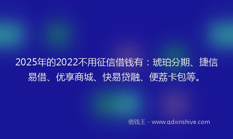 2025年的2022不用征信借钱有：琥珀分期、捷信易借、优享商城、快易贷融、便荔卡包等。